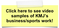 Click here to see video samples of KMJ’s business/sports work!